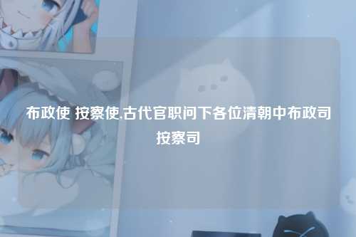 布政使 按察使,古代官职问下各位清朝中布政司按察司