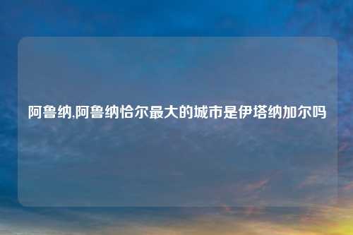 阿鲁纳,阿鲁纳恰尔最大的城市是伊塔纳加尔吗