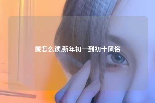 篾怎么读,新年初一到初十风俗