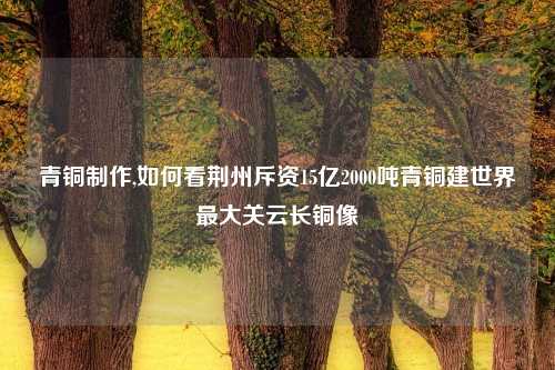 青铜制作,如何看荆州斥资15亿2000吨青铜建世界最大关云长铜像