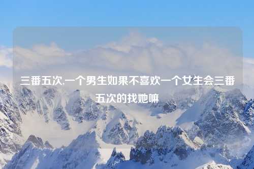 三番五次,一个男生如果不喜欢一个女生会三番五次的找她嘛
