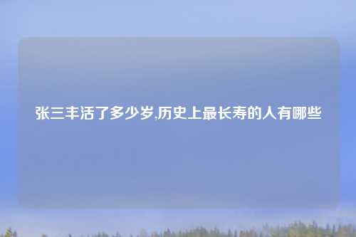 张三丰活了多少岁,历史上最长寿的人有哪些