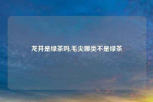 龙井是绿茶吗,毛尖哪类不是绿茶