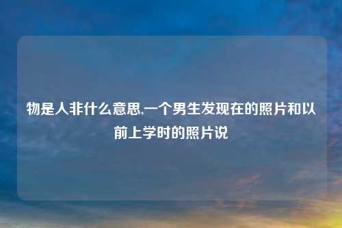 物是人非什么意思,一个男生发现在的照片和以前上学时的照片说