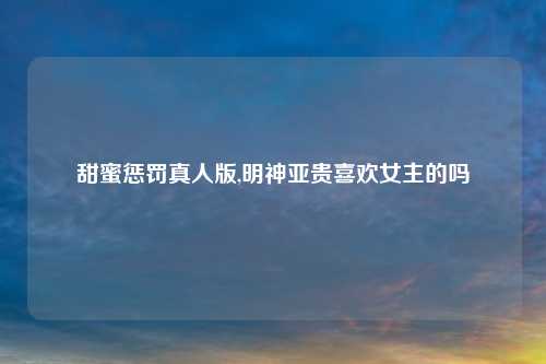 甜蜜惩罚真人版,明神亚贵喜欢女主的吗
