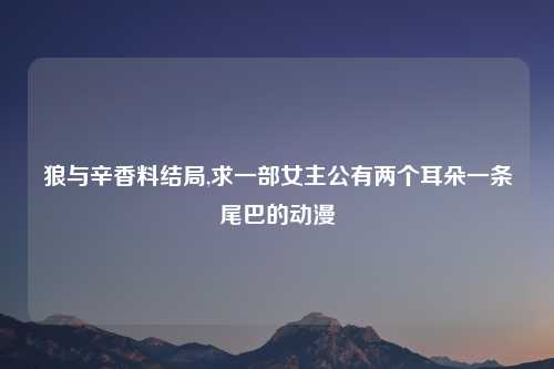 狼与辛香料结局,求一部女主公有两个耳朵一条尾巴的动漫