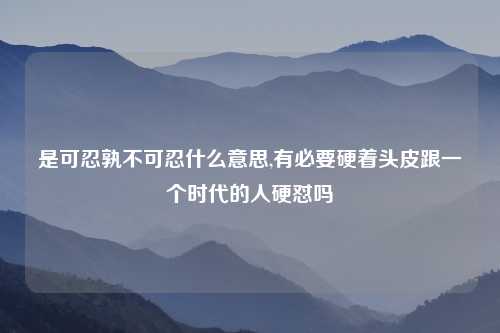 是可忍孰不可忍什么意思,有必要硬着头皮跟一个时代的人硬怼吗