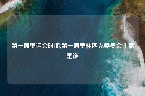 第一届奥运会时间,第一届奥林匹克委员会主席是谁