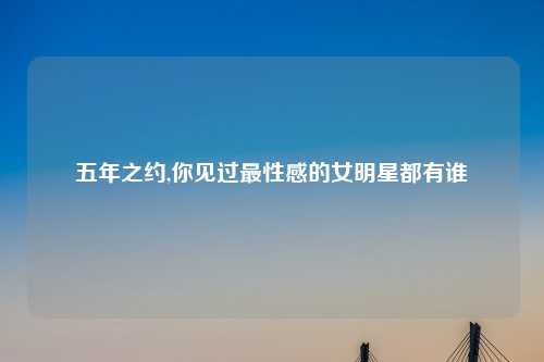 五年之约,你见过最性感的女明星都有谁