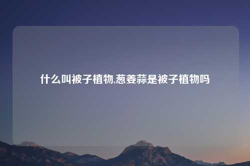 什么叫被子植物,葱姜蒜是被子植物吗