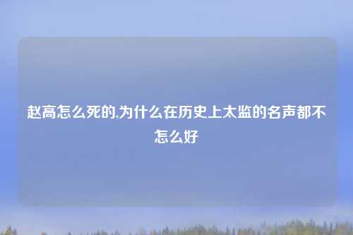 赵高怎么死的,为什么在历史上太监的名声都不怎么好