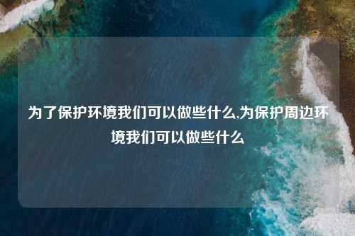 为了保护环境我们可以做些什么,为保护周边环境我们可以做些什么