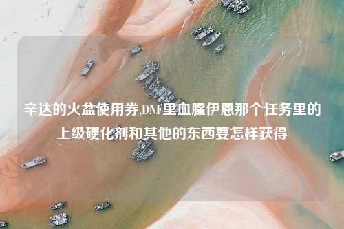 辛达的火盆使用券,DNF里血腥伊恩那个任务里的上级硬化剂和其他的东西要怎样获得