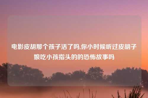 电影皮胡那个孩子活了吗,你小时候听过皮胡子娘吃小孩指头的的恐怖故事吗