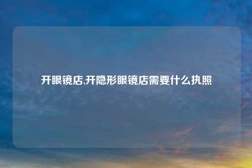 开眼镜店,开隐形眼镜店需要什么执照