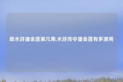 新水浒潘金莲第几集,水浒传中潘金莲有多漂亮