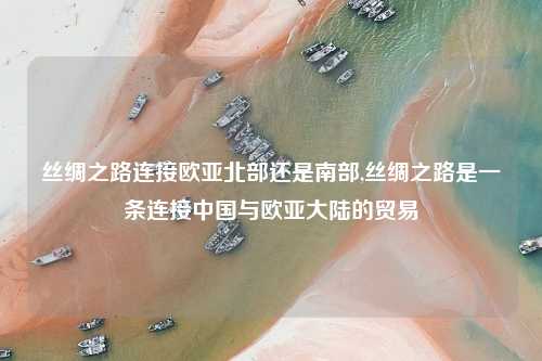 丝绸之路连接欧亚北部还是南部,丝绸之路是一条连接中国与欧亚大陆的贸易
