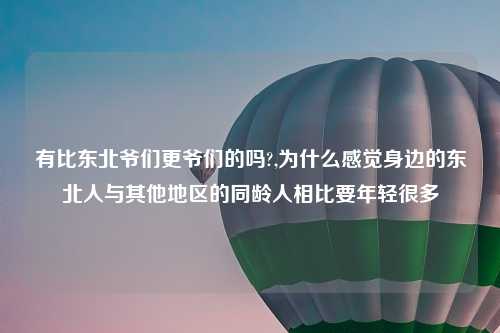 有比东北爷们更爷们的吗?,为什么感觉身边的东北人与其他地区的同龄人相比要年轻很多