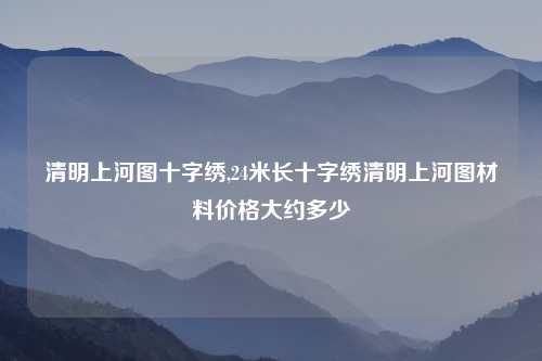 清明上河图十字绣,24米长十字绣清明上河图材料价格大约多少