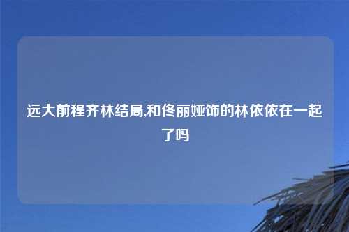 远大前程齐林结局,和佟丽娅饰的林依依在一起了吗