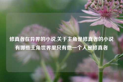 修真者在异界的小说,关于主角是修真者的小说有哪些主角世界里只有他一个人是修真者