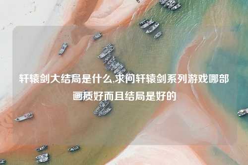 轩辕剑大结局是什么,求问轩辕剑系列游戏哪部画质好而且结局是好的