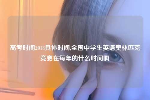 高考时间2018具体时间,全国中学生英语奥林匹克竞赛在每年的什么时间啊
