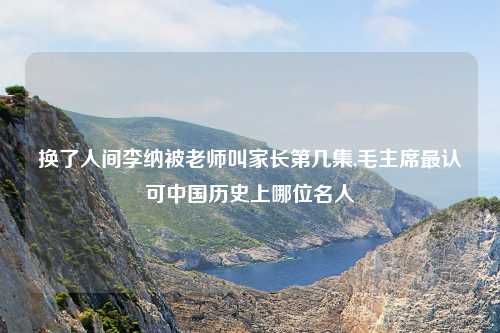 换了人间李纳被老师叫家长第几集,毛主席最认可中国历史上哪位名人