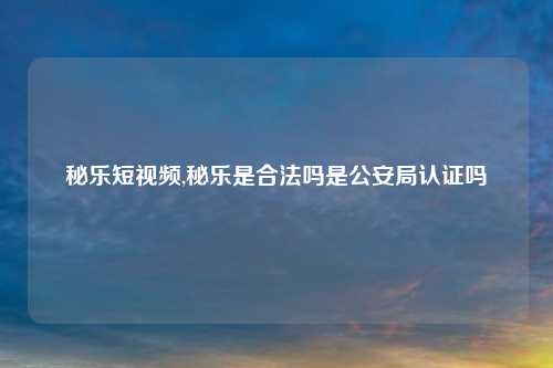 秘乐短视频,秘乐是合法吗是公安局认证吗