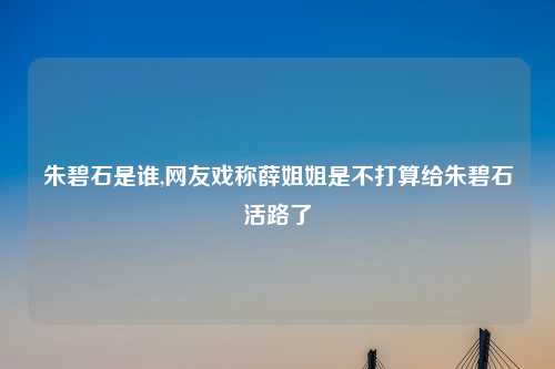 朱碧石是谁,网友戏称薛姐姐是不打算给朱碧石活路了