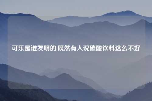 可乐是谁发明的,既然有人说碳酸饮料这么不好