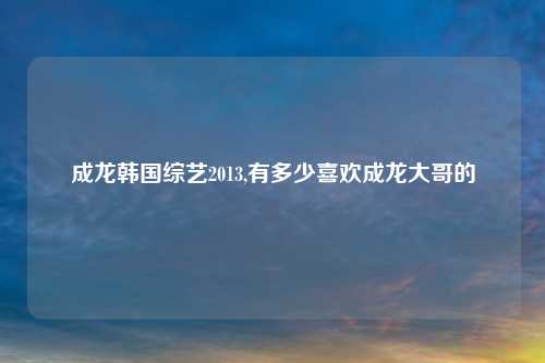成龙韩国综艺2013,有多少喜欢成龙大哥的