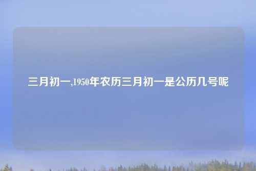 三月初一,1950年农历三月初一是公历几号呢