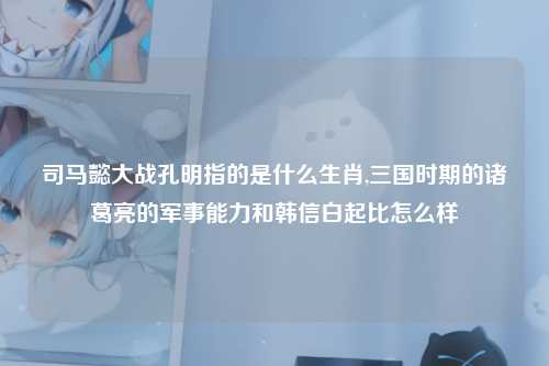 司马懿大战孔明指的是什么生肖,三国时期的诸葛亮的军事能力和韩信白起比怎么样