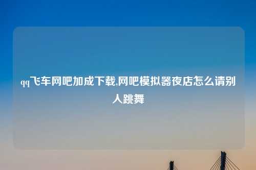 qq飞车网吧加成下载,网吧模拟器夜店怎么请别人跳舞