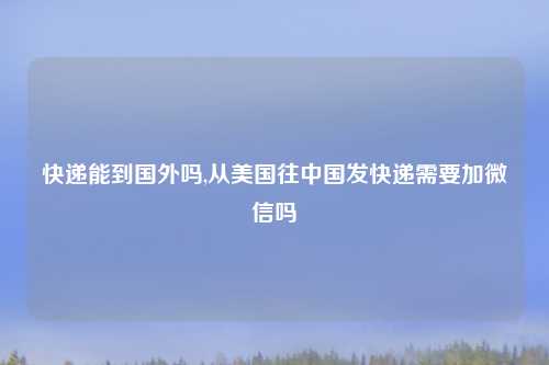 快递能到国外吗,从美国往中国发快递需要加微信吗