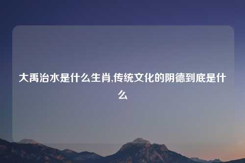 大禹治水是什么生肖,传统文化的阴德到底是什么