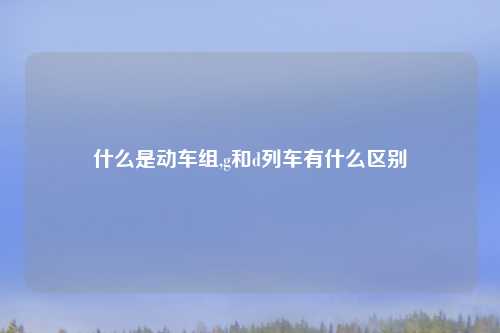 什么是动车组,g和d列车有什么区别