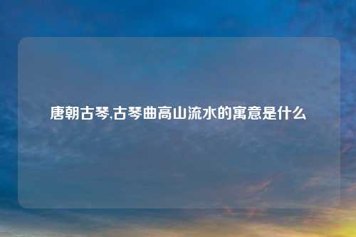 唐朝古琴,古琴曲高山流水的寓意是什么