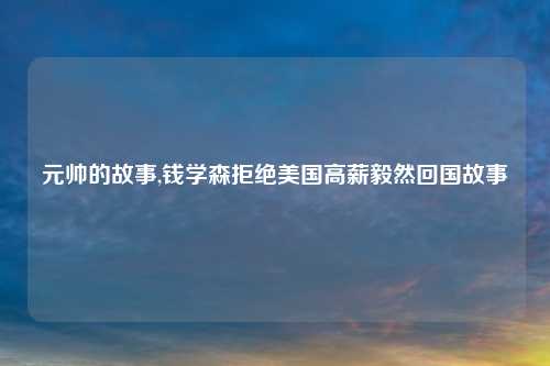 元帅的故事,钱学森拒绝美国高薪毅然回国故事
