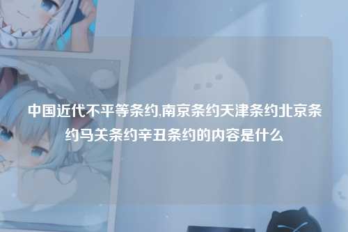 中国近代不平等条约,南京条约天津条约北京条约马关条约辛丑条约的内容是什么