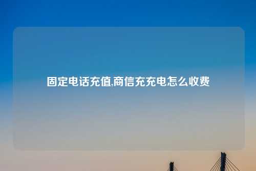 固定电话充值,商信充充电怎么收费