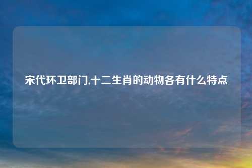 宋代环卫部门,十二生肖的动物各有什么特点