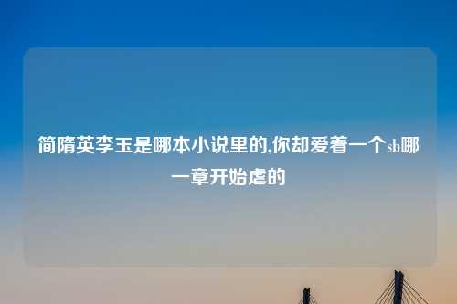 简隋英李玉是哪本小说里的,你却爱着一个sb哪一章开始虐的