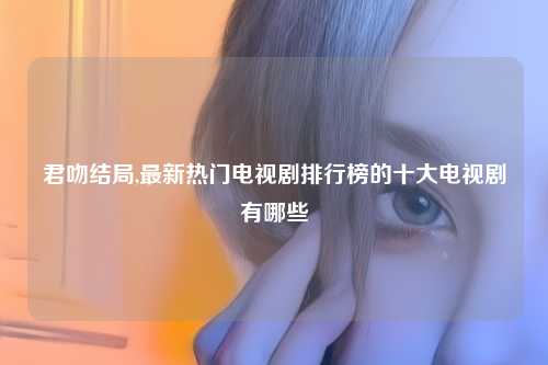君吻结局,最新热门电视剧排行榜的十大电视剧有哪些