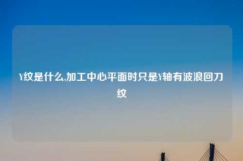 Y纹是什么,加工中心平面时只是Y轴有波浪回刀纹