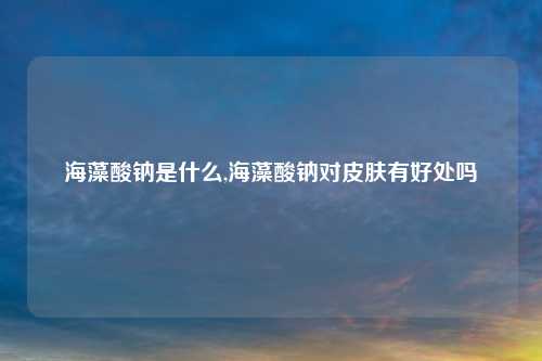 海藻酸钠是什么,海藻酸钠对皮肤有好处吗