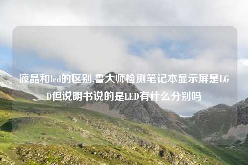 液晶和led的区别,鲁大师检测笔记本显示屏是LGD但说明书说的是LED有什么分别吗