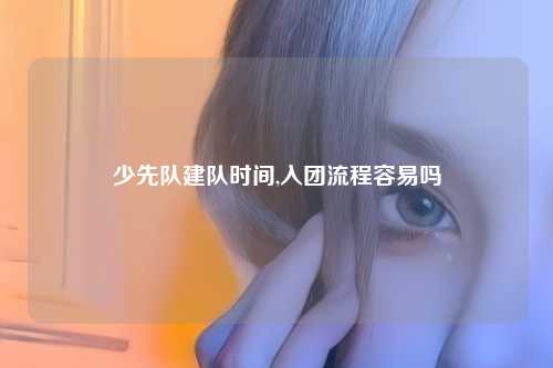 少先队建队时间,入团流程容易吗