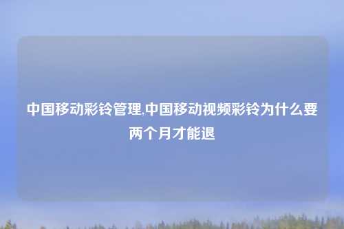 中国移动彩铃管理,中国移动视频彩铃为什么要两个月才能退